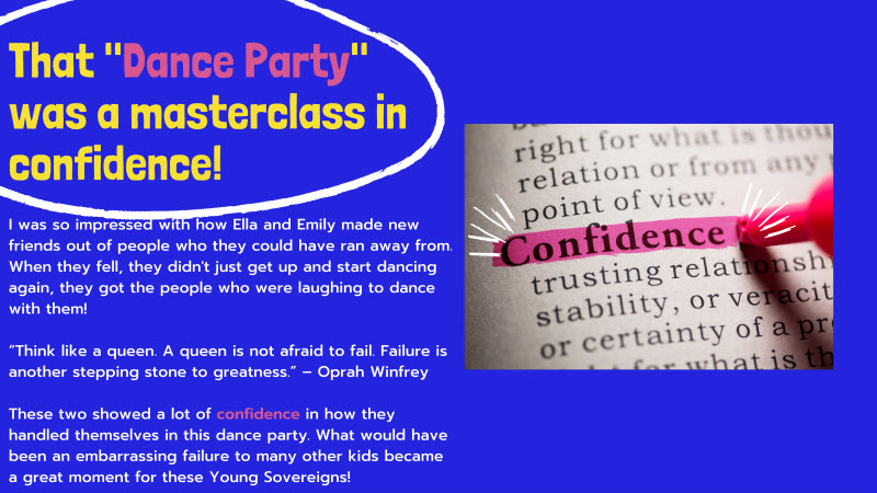 A stock photo of the dictionary entry for “Confidence” being highlighted is on the left of this slide. The title of the slide reads: “That ‘Dance Party’ was a masterclass in confidence!” Text underneath reads, “I was so impressed with how Ella and Emily made new friends out of people who they could have ran away from. When they fell, they didn’t just get up and start dancing again, they got the people who were laughing to dance with them! These two showed a lot of confidence in how they handled themselves in this dance party. What would have been an embarrassing failure to so many other kids became a great moment for these Young Sovereigns!” There is also a quote from Oprah Whitney: “Think like a queen. A queen is not afraid to fail. Failure is another stepping stone to greatness.”